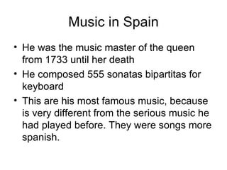 Music in Spain He was the music master of the queen from 1733 until her death He composed 555 sonatas bipartitas for keyboard This are his most famous music, because is very different from the serious music he had played before. They were songs more spanish. 