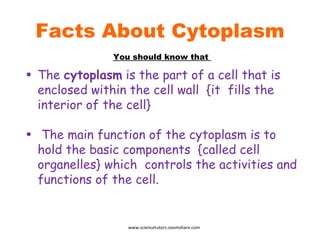 Facts About Cytoplasm The  cytoplasm  is the part of a cell that is enclosed within the cell wall  {it  fills the interior of the cell} The main function of the cytoplasm is to hold the basic components  {called cell organelles} which  controls the activities and functions of the cell. You should know that  www.sciencetutors.zoomshare.com 