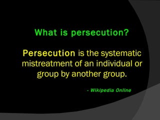 What is persecution? Persecution  is the systematic mistreatment of an individual or group by another group.     - Wikipedia Online 