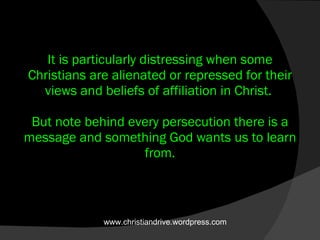 It is particularly distressing when some Christians are alienated or repressed for their views and beliefs of affiliation in Christ.  But note behind every persecution there is a message and something God wants us to learn from. www.christiandrive.wordpress.com 