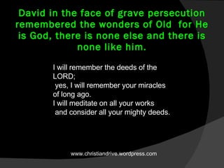 David in the face of grave persecution remembered the wonders of Old  for He is God, there is none else and there is none like him. I will remember the deeds of the LORD;   yes, I will remember your miracles of long ago.  I will meditate on all your works   and consider all your mighty deeds.  www.christiandrive.wordpress.com 
