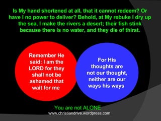 Remember He said: I am the LORD for they shall not be ashamed that wait for me  For His thoughts are not our thought, neither are our ways his ways  Is My hand shortened at all, that it cannot redeem? Or have I no power to deliver? Behold, at My rebuke I dry up the sea, I make the rivers a desert; their fish stink because there is no water, and they die of thirst. You are not ALONE www.christiandrive.wordpress.com 