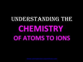 UNDERSTANDING THE  CHEMISTRY  OF ATOMS TO IONS www.sciencetutors.zoomshare.com   