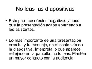 No leas las diapositivas  Esto produce efectos negativos y hace que la presentación acabe aburriendo a los asistentes. Lo más importante de una presentación eres tu  y tu mensaje, no el contenido de la diapositiva. Interpreta lo que aparece reflejado en la pantalla, no lo leas. Mantén un mayor contacto con la audiencia. 