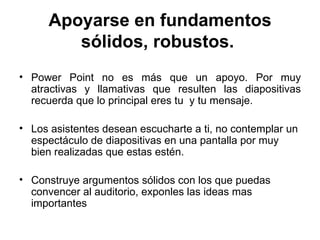 Apoyarse en fundamentos sólidos, robustos.   Power Point no es más que un apoyo. Por muy atractivas y llamativas que resulten las diapositivas recuerda que lo principal eres tu  y tu mensaje. Los asistentes desean escucharte a ti, no contemplar un espectáculo de diapositivas en una pantalla por muy bien realizadas que estas estén. Construye argumentos sólidos con los que puedas convencer al auditorio, exponles las ideas mas importantes 