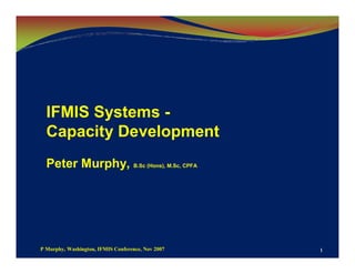 IFMIS Systems -
  Capacity Development
  Peter Murphy, B.Sc (Hons), M.Sc, CPFA




P Murphy, Washington, IFMIS Conference, Nov 2007   1
 