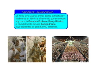 ORIGEN DEL SAMBODROMO En 1932 tuvo lugar el primer desfile extraoficial y finalmente en 1984 se afincó en lo que se conoce  hoy como la  Pasarela Profesor Darcy Ribeiro ,  el mundialmente famoso  Sambódromo ,  cuya capacidad es para 62.000 personas. 
