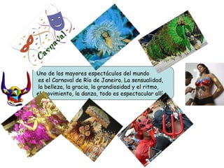 Uno de los mayores espectáculos del mundo es el Carnaval de Río de Janeiro. La sensualidad, la belleza, la gracia, la grandiosidad y el ritmo,  el movimiento, la danza, todo es espectacular allí . 