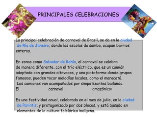 PRINCIPALES CELEBRACIONES La principal celebración de carnaval de Brasil, se da en la  ciudad de Río de Janeiro , donde las escolas do samba, ocupan barrios  enteros.  En zonas como  Salvador de Bahía , el carnaval se celebra  de manera diferente, con el trío eléctrico, que es un camión  adaptado con grandes altavoces, y una plataforma donde grupos  famosos, pueden tocar melodías locales, como el maracatú. Los camiones van acompañados por simpatizantes bailando.  El carnaval amazónico:  Es una festividad anual, celebrada en el mes de julio, en la  ciudad de Parintis , y protagonizado por dos blocos, y está basado en elementos de la cultura folclórica indígena.  