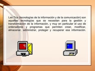 Las Tics (tecnologías de la información y de la comunicación) son aquellas tecnologías que se necesitan para la gestión y transformación de la información, y muy en particular el uso de ordenadores y programas que permiten crear, modificar, almacenar, administrar, proteger y recuperar esa información. 