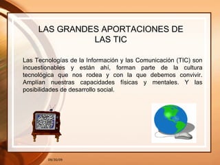 09/30/09 LAS GRANDES APORTACIONES DE LAS TIC Las Tecnologías de la Información y las Comunicación (TIC) son incuestionables y están ahí, forman parte de la cultura tecnológica que nos rodea y con la que debemos convivir. Amplían nuestras capacidades físicas y mentales. Y las posibilidades de desarrollo social. 