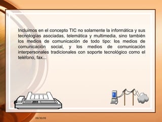 09/30/09 Incluimos en el concepto TIC no solamente la informática y sus tecnologías asociadas, telemática y multimedia, sino también los medios de comunicación de todo tipo: los medios de comunicación social, y los medios de comunicación interpersonales tradicionales con soporte tecnológico como el teléfono, fax... 