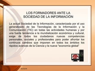 09/30/09 LOS FORMADORES ANTE LA SOCIEDAD DE LA INFORMACIÓN La actual Sociedad de la Información, caracterizada por el uso generalizado de las Tecnologías de la Información y la Comunicación (TIC) en todas las actividades humanas y por una fuerte tendencia a la mundialización económica y cultural, exige de todos los ciudadanos nuevas competencias personales, sociales y profesionales para poder afrontar los continuos cambios que imponen en todos los ámbitos los rápidos avances de la Ciencia y la nueva "economía global” 