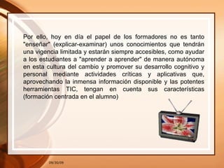 09/30/09 Por ello, hoy en día el papel de los formadores no es tanto "enseñar" (explicar-examinar) unos conocimientos que tendrán una vigencia limitada y estarán siempre accesibles, como ayudar a los estudiantes a "aprender a aprender" de manera autónoma en esta cultura del cambio y promover su desarrollo cognitivo y personal mediante actividades críticas y aplicativas que, aprovechando la inmensa información disponible y las potentes herramientas TIC, tengan en cuenta sus características (formación centrada en el alumno) 