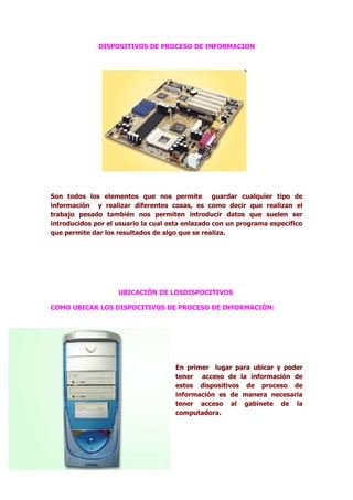 DISPOSITIVOS DE PROCESO DE INFORMACION




Son todos los elementos que nos permite guardar cualquier tipo de
información y realizar diferentes cosas, es como decir que realizan el
trabajo pesado también nos permiten introducir datos que suelen ser
introducidos por el usuario la cual esta enlazado con un programa especifico
que permite dar los resultados de algo que se realiza.




                    UBICACIÓN DE LOSDISPOCITIVOS

COMO UBICAR LOS DISPOCITIVOS DE PROCESO DE INFORMACIÓN:




                                     En primer lugar para ubicar y poder
                                     tener acceso de la información de
                                     estos dispositivos de proceso de
                                     información es de manera necesaria
                                     tener acceso al gabinete de la
                                     computadora.
 