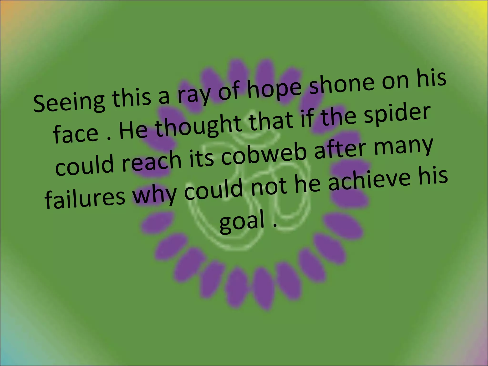 Seeing this a ray of hope shone on his face . He thought that if the spider could reach its cobweb after many failures why could not he achieve his goal . 