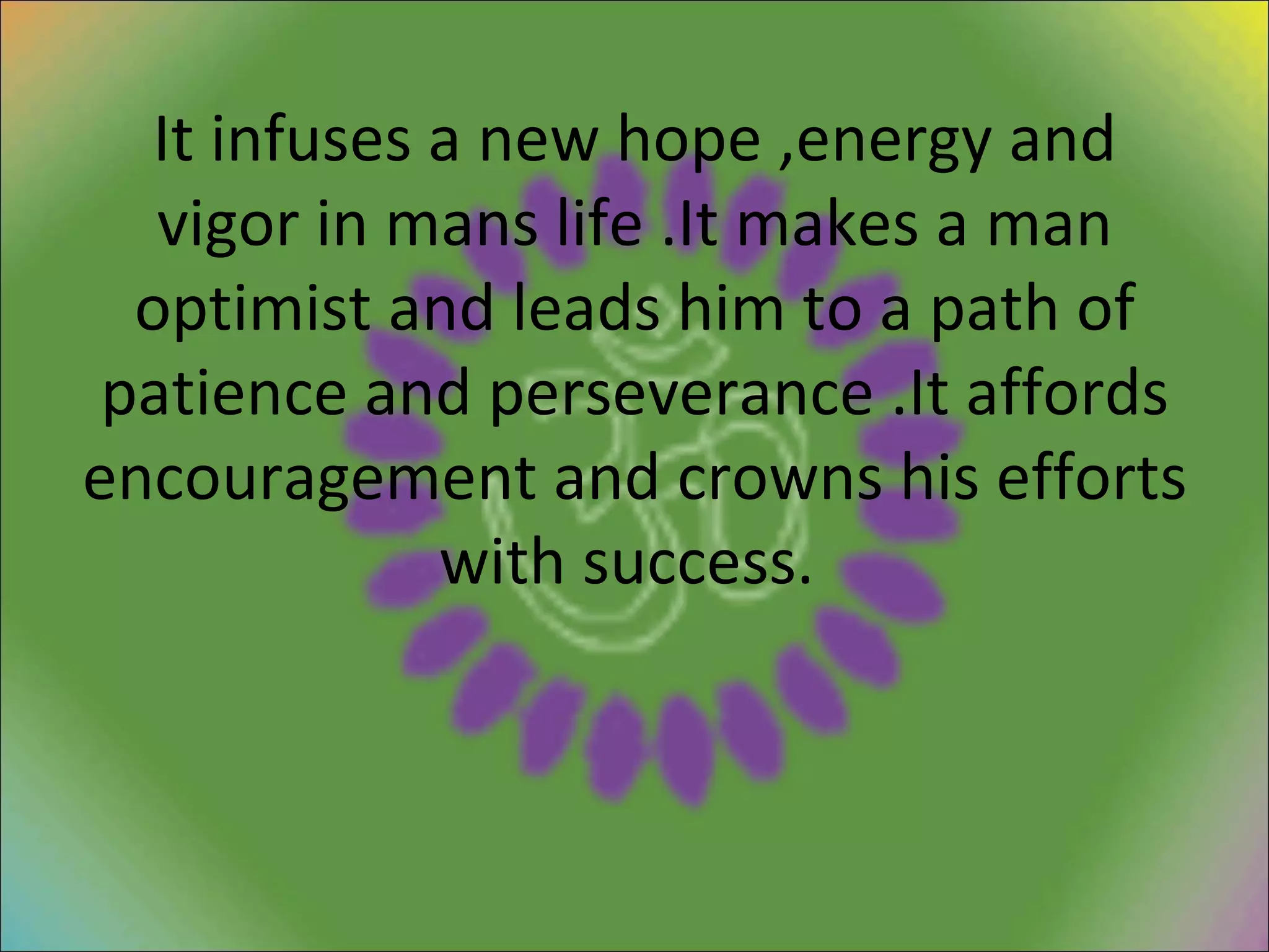 It infuses a new hope ,energy and vigor in mans life .It makes a man optimist and leads him to a path of patience and perseverance .It affords encouragement and crowns his efforts with success.  