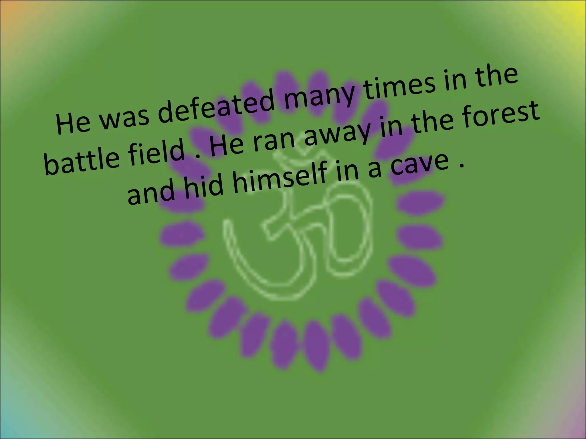 He was defeated many times in the battle field . He ran away in the forest and hid himself in a cave . 