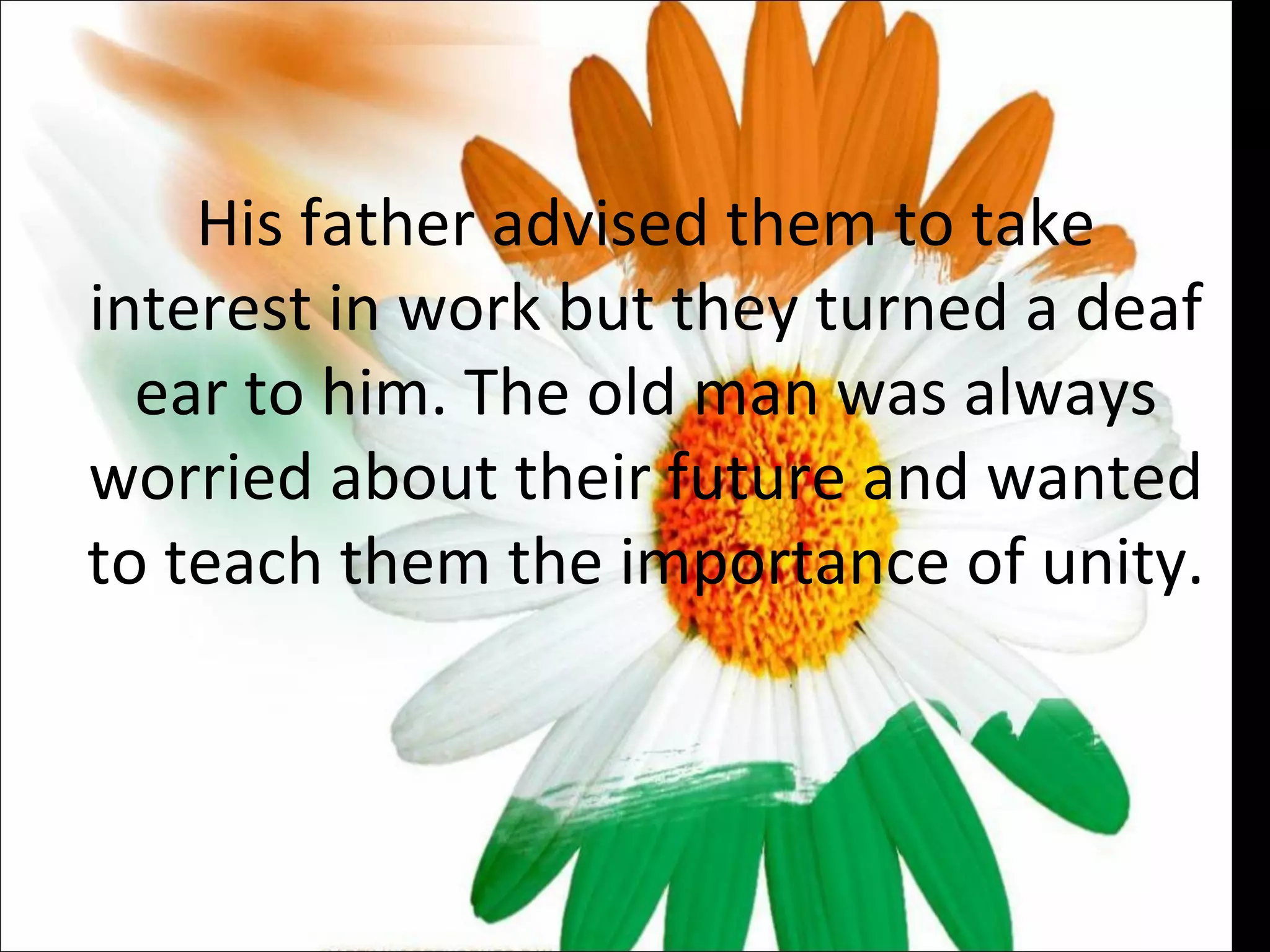 His father advised them to take interest in work but they turned a deaf ear to him. The old man was always worried about their future and wanted to teach them the importance of unity.  