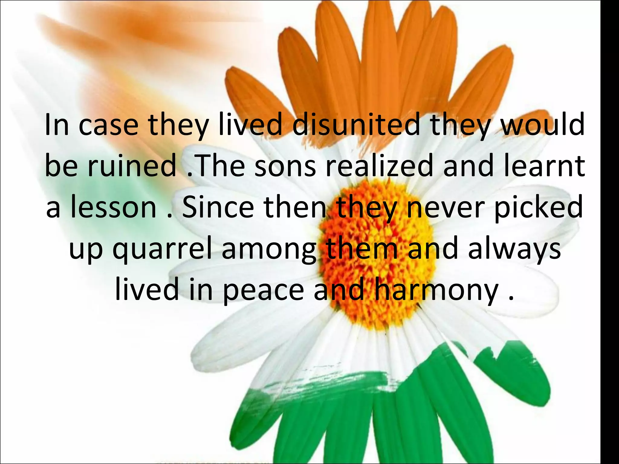 In case they lived disunited they would be ruined .The sons realized and learnt a lesson . Since then they never picked up quarrel among them and always lived in peace and harmony . 