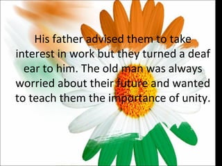 His father advised them to take interest in work but they turned a deaf ear to him. The old man was always worried about their future and wanted to teach them the importance of unity.  