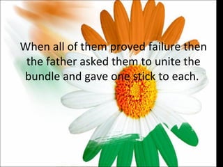 When all of them proved failure then the father asked them to unite the bundle and gave one stick to each.  