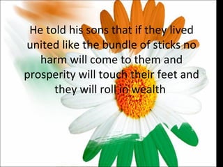 He told his sons that if they lived united like the bundle of sticks no harm will come to them and prosperity will touch their feet and they will roll in wealth  