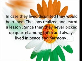 In case they lived disunited they would be ruined .The sons realized and learnt a lesson . Since then they never picked up quarrel among them and always lived in peace and harmony . 