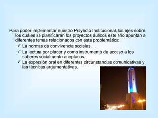 Para poder implementar nuestro Proyecto Institucional, los ejes sobre los cuáles se planificarán los proyectos áulicos este año apuntan a diferentes temas relacionados con esta problemática:  La normas de convivencia sociales. La lectura por placer y como instrumento de acceso a los saberes socialmente aceptados. La expresión oral en diferentes circunstancias comunicativas y las técnicas argumentativas. 