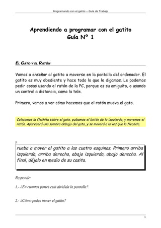 Programando con el gatito – Guía de Trabajo




         Aprendiendo a programar con el gatito
                      Guía Nº 1



EL GATO Y EL RATÓN

Vamos a enseñar al gatito a moverse en la pantalla del ordenador. El
gatito es muy obediente y hace todo lo que le digamos. Le podemos
pedir cosas usando el ratón de la PC, porque es su amiguito, o usando
un control a distancia, como la tele.

Primero, vamos a ver cómo hacemos que el ratón mueva el gato.



Colocamos la flechita sobre el gato, pulsamos el botón de la izquierda, y movemos el
ratón. Aparecerá una sombra debajo del gato, y se moverá a la vez que la flechita.




P
rueba a mover al gatito a las cuatro esquinas. Primero arriba
izquierda, arriba derecha, abajo izquierda, abajo derecha. Al
final, déjalo en medio de su casita.


Responde:

1.- ¿En cuantas partes está dividida la pantalla?


2.- ¿Cómo podes mover el gatito?



                                                                                       1
 