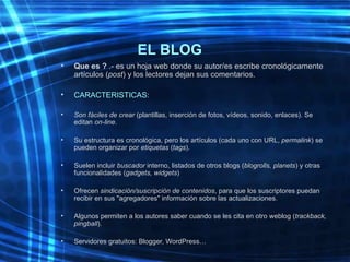 EL BLOG <ul><li>Que es ?  .- es un hoja web donde su autor/es escribe cronológicamente artículos ( post ) y los lectores d...