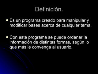 Definición. Es un programa creado para manipular y modificar bases acerca de cualquier tema. Con este programa se puede ordenar la información de distintas formas, según lo que más le convenga al usuario.