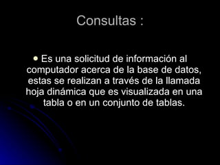 Consultas : Es una solicitud de información al computador acerca de la base de datos, estas se realizan a través de la llamada hoja dinámica que es visualizada en una tabla o en un conjunto de tablas.