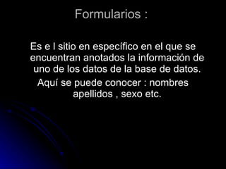 Formularios : Es e l sitio en específico en el que se encuentran anotados la información de uno de los datos de la base de datos. Aquí se puede conocer : nombres apellidos , sexo etc.