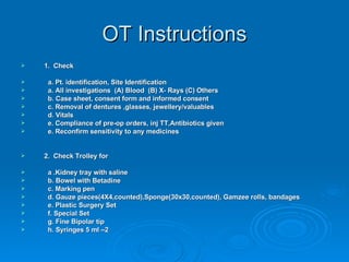 OT Instructions 1.  Check a. Pt. identification, Site Identification a. All investigations  (A) Blood  (B) X- Rays (C) Others b. Case sheet, consent form and informed consent c. Removal of dentures ,glasses, jewellery/valuables d. Vitals e. Compliance of pre-op orders, inj TT,Antibiotics given e. Reconfirm sensitivity to any medicines 2.  Check Trolley for a .Kidney tray with saline b. Bowel with Betadine c. Marking pen  d. Gauze pieces(4X4,counted),Sponge(30x30,counted), Gamzee rolls, bandages e. Plastic Surgery Set f. Special Set g. Fine Bipolar tip h. Syringes 5 ml –2 