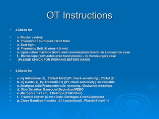 OT Instructions 3.Check for a. Bipolar cautery b. Pneumatic Tourniquet, Hand table c. Spot light d. Pneumatic Drill (K wires-1.5 mm) e. Liposuction machine (both) and cannulas(autoclaved) - in Liposuction case f.  Microscope (with autoclaved hand pieces) – in microsurgery case (PLEASE CHECK FOR WORKING BEFORE HAND) 4.Check for a. Inj Adrenaline (2),  2%Xyl+Adr(1)[Pl. check sensitivity] , 2%Xyl (2) b. Inj Genta (2), Inj Antibiotic (1) )[Pl. check sensitivity]  as available c. Bactigras tulle/Framycetin tulle  dressing,./Occlusive dressings  d. Oint- Betadine/ Baneocin/ Bactroban/MEBO e. Micropore 1.25 cm,  Ethistrips (1542/other)  f.  Fixomull stretch (5 cm,10cm), Bandages 4 inch,Dynaplast g. Crepe Bandage 4 inches  -2 (1 autoclaved),  Plaster(4 inch) -4 