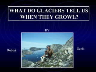 WHAT DO GLACIERS TELL US WHEN THEY GROWL? BY Robert Denis 
