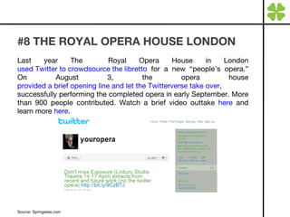 #8 THE ROYAL OPERA HOUSE LONDON  Last year The  Royal Opera House in London  used Twitter to crowdsource the libretto  for a new “people’s opera.” On August 3, the opera house  provided a brief opening line and let the Twitterverse take over , successfully performing the completed opera in early September. More than 900 people contributed. Watch a brief video outtake  here  and learn more  here . Source: Springwise.com  