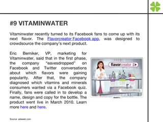 #9 VITAMINWATER Vitaminwater recently turned to its Facebook fans to come up with its next flavor. The  Flavorcreator Facebook app , was designed to crowdsource the company’s next product.  Source: adweek.com Eric Berniker, VP, marketing for Vitaminwater, said that in the first phase, the company “eavesdropped” on Facebook and Twitter conversations about which flavors were gaining popularity. After that, the company diagnosed which vitamins and minerals consumers wanted via a Facebook quiz. Finally, fans were called in to develop a name, design and copy for the bottle. The product went live in March 2010. Learn more  here  and  here . 