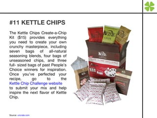 #11 KETTLE CHIPS The Kettle Chips Create-a-Chip Kit ($15) provides everything you need to create your own crunchy masterpiece, including seven bags of all-natural seasoning blends, four bags of unseasoned chips, and three full- sized bags of past People’s Choice winners for inspiration. Once you’ve perfected your recipe, go to the  Kettle Chip Challenge website  to submit your mix and help inspire the next flavor of Kettle Chip. Source:  uncrate.com 