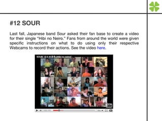 #12 SOUR Last fall, Japanese band Sour asked their fan base to create a video for their single “Hibi no Neiro.” Fans from around the world were given specific instructions on what to do using only their respective Webcams to record their actions. See the video  here . 