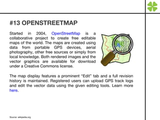 #13 OPENSTREETMAP Started in 2004,  OpenStreetMap  is a collaborative project to create free editable maps of the world. The maps are created using data from portable GPS devices, aerial photography, other free sources or simply from local knowledge. Both rendered images and the vector graphics are available for download under a Creative Commons license. Source: wikipedia.org  The map display features a prominent “Edit” tab and a full revision history is maintained. Registered users can upload GPS track logs and edit the vector data using the given editing tools. Learn more  here . 