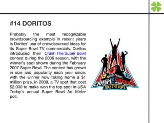 #14 DORITOS Probably the most recognizable crowdsourcing example in recent years is Doritos’ use of crowdsourced ideas for its Super Bowl TV commercials. Doritos introduced their  Crash The Super Bowl  contest during the 2006 season, with the winner’s spot shown during the February 2007 Super Bowl. The contest has grown in size and popularity each year since, with the winner now taking home a $1 million prize. In 2009, a TV spot that cost $2,000 to make won the top spot in  USA Today’s  annual Super Bowl Ad Meter poll. 
