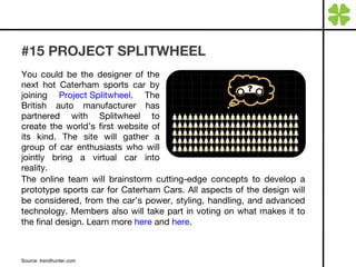 #15 PROJECT SPLITWHEEL You could be the designer of the next hot Caterham sports car by joining  Project Splitwheel . The British auto manufacturer has partnered with Splitwheel to create the world’s first website of its kind. The site will gather a group of car enthusiasts who will jointly bring a virtual car into reality. Source: trendhunter.com  The online team will brainstorm cutting-edge concepts to develop a prototype sports car for Caterham Cars. All aspects of the design will be considered, from the car’s power, styling, handling, and advanced technology. Members also will take part in voting on what makes it to the final design. Learn more  here  and  here . 