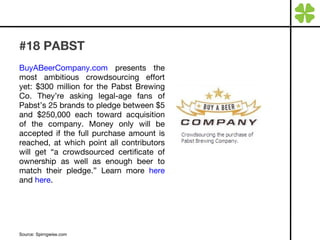 #18 PABST BuyABeerCompany.com  presents the most ambitious crowdsourcing effort yet: $300 million for the Pabst Brewing Co. They’re asking legal-age fans of Pabst’s 25 brands to pledge between $5 and $250,000 each toward acquisition of the company. Money only will be accepted if the full purchase amount is reached, at which point all contributors will get “a crowdsourced certificate of ownership as well as enough beer to match their pledge.” Learn more  here  and  here . Source: Spirngwise.com 