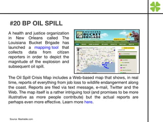 #20 BP OIL SPILL A health and justice organization in New Orleans called The Louisiana Bucket Brigade has launched a  mapping tool  that collects data from citizen reporters in order to depict the magnitude of the explosion and subsequent oil spill. Source: Mashable.com The Oil Spill Crisis Map includes a Web-based map that shows, in real time, reports of everything from job loss to wildlife endangerment along the coast. Reports are filed via text message, e-mail, Twitter and the Web. The map itself is a rather intriguing tool (and promises to be more illustrative as more people contribute) but the actual reports are perhaps even more effective. Learn more  here . 