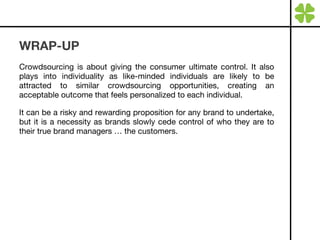 WRAP-UP Crowdsourcing is about giving the consumer ultimate control. It also plays into individuality as like-minded individuals are likely to be attracted to similar crowdsourcing opportunities, creating an acceptable outcome that feels personalized to each individual.  It can be a risky and rewarding proposition for any brand to undertake, but it is a necessity as brands slowly cede control of who they are to their true brand managers … the customers. 