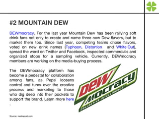 #2 MOUNTAIN DEW  DEWmocracy . For the last year Mountain Dew has been rallying soft drink fans not only to create and name three new Dew flavors, but to market them too. Since last year, competing teams chose flavors, voted on new drink names ( Typhoon ,  Distortion   and  White Out ), spread the word on Twitter and Facebook, inspected commercials and organized stops for a sampling vehicle. Currently, DEWmocracy members are working on the media-buying process. Source: mediapost.com The DEWmocracy platform has become a pedestal for collaboration among fans, as Pepsi loosens control and turns over the creative process and marketing to those who dig deep into their pockets to support the brand. Learn more  here . 