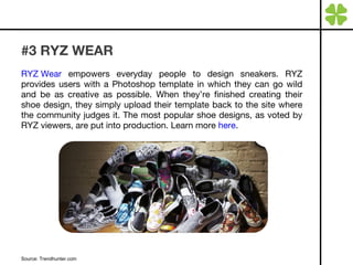 #3 RYZ WEAR RYZ Wear  empowers everyday people to design sneakers. RYZ provides users with a Photoshop template in which they can go wild and be as creative as possible. When they’re finished creating their shoe design, they simply upload their template back to the site where the community judges it. The most popular shoe designs, as voted by RYZ viewers, are put into production. Learn more  here . Source: Trendhunter.com  