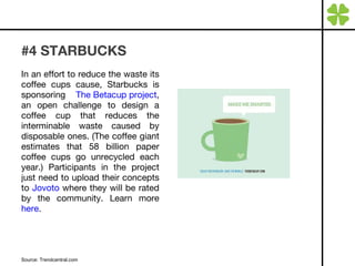 #4 STARBUCKS In an effort to reduce the waste its coffee cups cause, Starbucks is sponsoring  The Betacup project , an open challenge to design a coffee cup that reduces the interminable waste caused by disposable ones. (The coffee giant estimates that 58 billion paper coffee cups go unrecycled each year.) Participants in the project just need to upload their concepts to  Jovoto  where they will be rated by the community. Learn more  here . Source: Trendcentral.com 